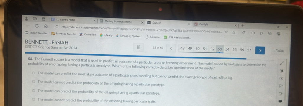 (1) Clever | Portal Mastery Connect :: Home Student × FortifyFl.
×
https://student.masteryconnect.com/?iv=oH4Yyq8bYeGbZx517uzVYw8tok=-VZsF8QAd1ATvsF8Ea_LpUIYJHcXKNdjDGpbxSirn6Dbo... A^3 B T a
Import favorites Managed favorites A Online Test i-Ready SchoolCity Student.... Calculator 5/19 Health Science...
BENNETT, JESSIAH
CBT G7 Science Summative 2024 53 of 60 48 49 50 51 52 53 54 55 56 57 Finish
53. The Punnett square is a model that is used to predict an outcome of a particular cross or breeding experiment. The model is used by biologists to determine the
probability of an offspring having a particular genotype. Which of the following correctly describes one limitation of the model?
The model can predict the most likely outcome of a particular cross breeding but cannot predict the exact genotype of each offspring.
The model cannot predict the probability of the offspring having a particular genotype.
The model can predict the probability of the offspring having a particular genotype.
The model cannot predict the probability of the offspring having particular traits.