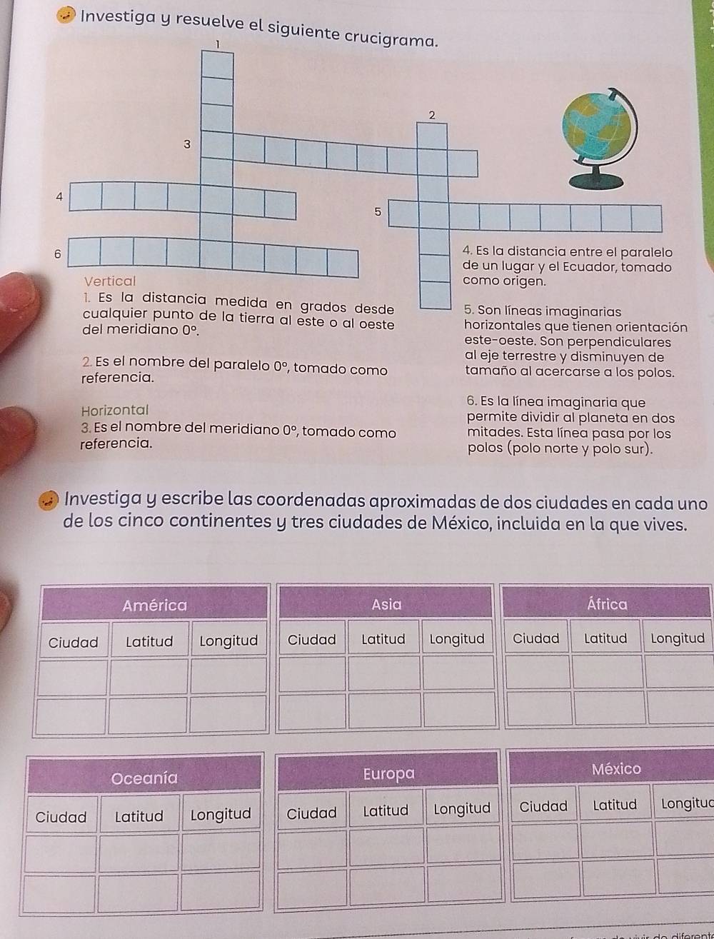 Investiga y resuelve el sigui 
cualquier punto de la tierra al este o al oeste horizontales que tienen orientación 
del meridiano 0^o. 
este-oeste. Son perpendiculares 
al eje terrestre y disminuyen de 
2. Es el nombre del paralelo 0° , tomado como tamaño al acercarse a los polos. 
referencia. 
6. Es la línea imaginaria que 
Horizontal permite dividir al planeta en dos 
3. Es el nombre del meridiano 0° , tomado como mitades. Esta línea pasa por los 
referencia. polos (polo norte y polo sur). 
2 Investiga y escribe las coordenadas aproximadas de dos ciudades en cada uno 
de los cinco continentes y tres ciudades de México, incluida en la que vives. 
México 
Ciudad Latitud Longitud