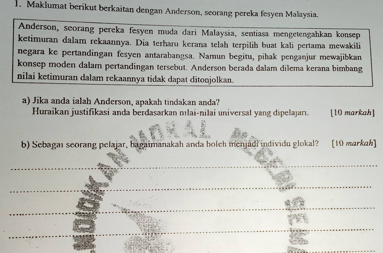 Maklumat berikut berkaitan dengan Anderson, seorang pereka fesyen Malaysia. 
Anderson, seorang pereka fesyen muda dari Malaysia, sentiasa mengetengahkan konsep 
ketimuran dalam rekaannya. Dia terharu kerana telah terpilih buat kali pertama mewakili 
negara ke pertandingan fesyen antarabangsa. Namun begitu, pihak penganjur mewajibkan 
konsep moden dalam pertandingan tersebut. Anderson berada dalam dilema kerana bimbang 
nilai ketimuran dalam rekaannya tidak dapat ditonjolkan. 
a) Jika anda ialah Anderson, apakah tindakan anda? 
Huraikan justifikasi anda berdasarkan nılai-nilai universal yang dipelajan. [10 markah] 
b) Sebagaı seorang pelajar, bagaimanakah anda boleh menjadi individu glokal? [10 markah] 
__ 
_ 
_ 
_ 
_ 
_ 
_ 
_ 
_ 
_