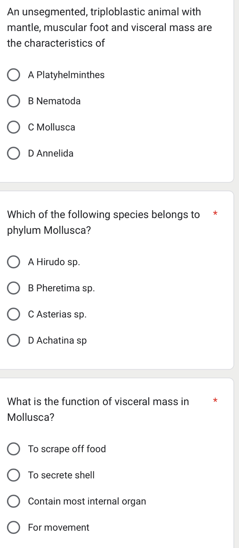 An unsegmented, triploblastic animal with
mantle, muscular foot and visceral mass are
the characteristics of
A Platyhelminthes
B Nematoda
C Mollusca
D Annelida
Which of the following species belongs to *
phylum Mollusca?
A Hirudo sp.
B Pheretima sp.
C Asterias sp.
D Achatina sp
What is the function of visceral mass in *
Mollusca?
To scrape off food
To secrete shell
Contain most internal organ
For movement