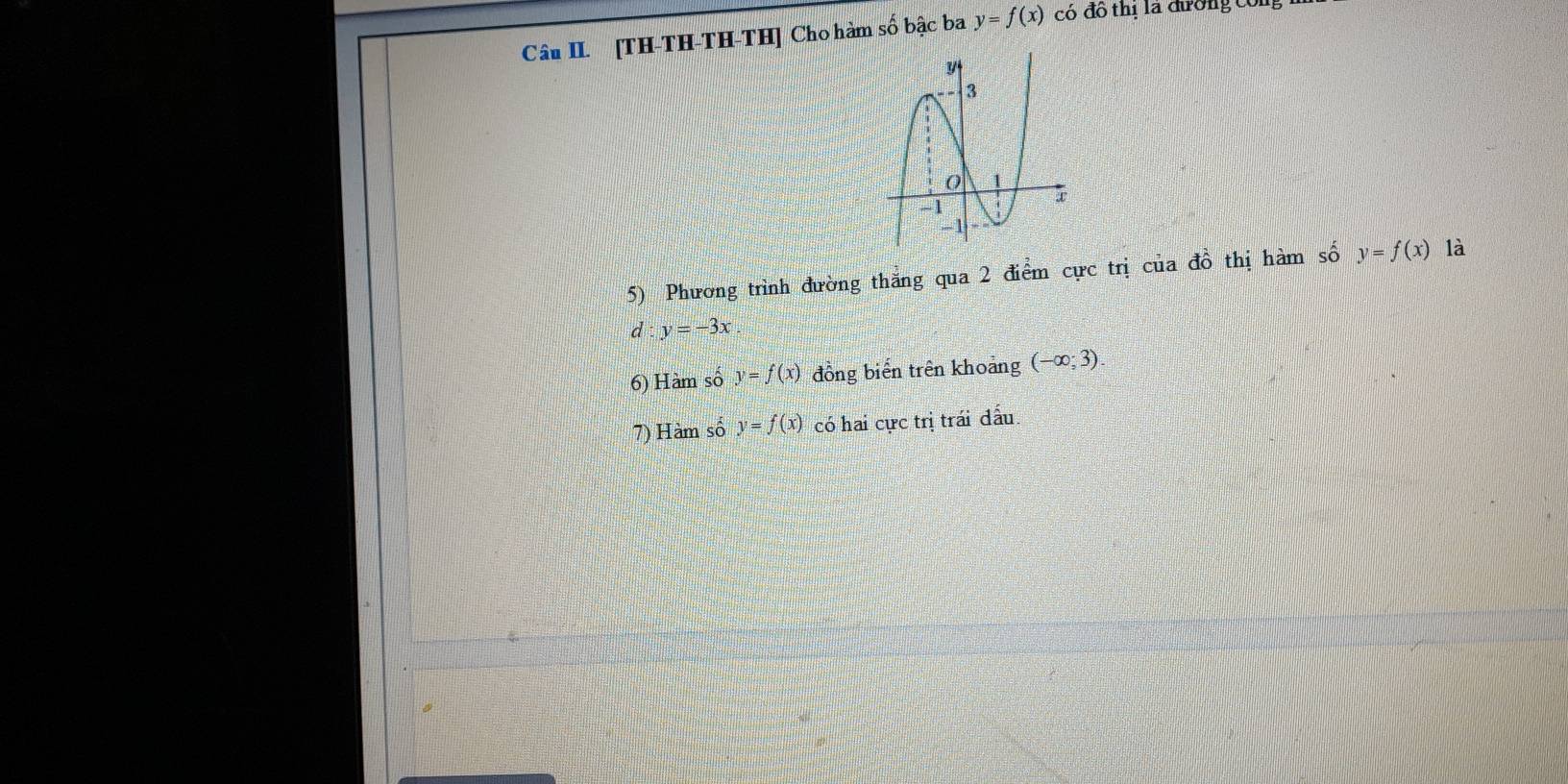 Câu II. [TH-TH-TH-TH] Cho hàm số bậc ba y=f(x) có đô thị là đường công 
5) Phương trình đường thắng qua 2 điểm cực trị của đồ thị hàm số y=f(x) là
d:y=-3x. 
6) Hàm số y=f(x) đồng biến trên khoảng (-∈fty ;3). 
7) Hàm số y=f(x) có hai cực trị trái đấu