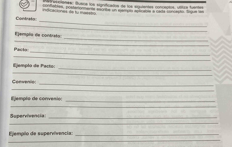 Instrucciones: Busca los significados de los siguientes conceptos, utiliza fuentes 
confiables, posteriormente escribe un ejemplo aplicable a cada concepto. Sigue las 
indicaciones de tu maestro. 
_ 
Contrato: 
_ 
_ 
Ejemplo de contrato: 
_ 
_ 
Pacto: 
_ 
_ 
Ejemplo de Pacto: 
_ 
_ 
Convenio: 
_ 
_ 
Ejemplo de convenio: 
_ 
Supervivencia:_ 
_ 
Ejemplo de supervivencia:_ 
_