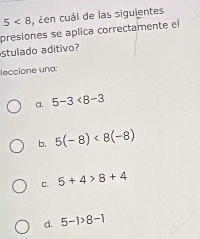 5<8</tex> , ¿en cuál de las siguientes
presiones se aplica correctamente el
stulado aditivo?
leccione una:
a. 5-3<8-3</tex>
b. 5(-8)<8(-8)
C. 5+4>8+4
d. 5-1>8-1