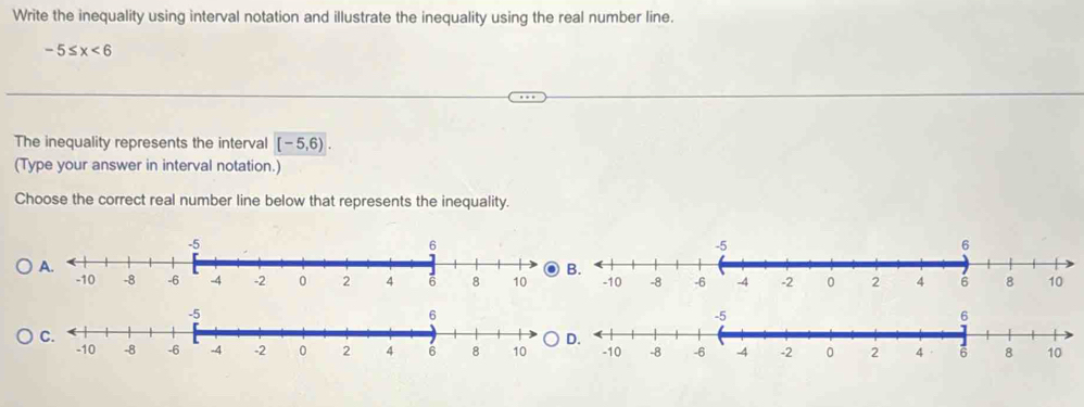 Write the inequality using interval notation and illustrate the inequality using the real number line.
-5≤ x<6</tex> 
The inequality represents the interval [-5,6). 
(Type your answer in interval notation.) 
Choose the correct real number line below that represents the inequality.