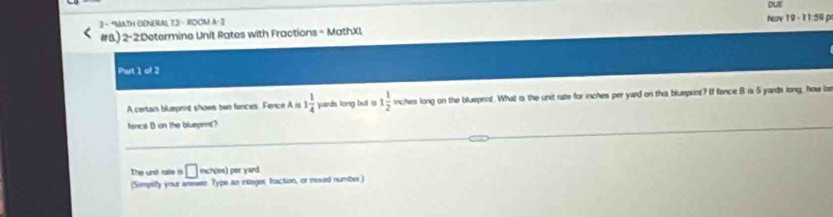 DUE 
2 - “MATH GENERAL 73- ROOM A- 3 Nov 19 - 11:59 p 
#B) 1 2-2:Determine Unit Rates with Fractions - MathXI 
Part 1 of 2 
A certain bluephnt shows bwo fences. Fence A i 1 1/4  yards long but is 1 1/2  inches long on the blueprnt. What is the unit rate for inches per yard on this blueprint? If fence B is 5 yards long, how iz 
fence B on the bluepent? 
The und rate is □ noves) her yard . 
(Sompity your ansese Type an intage; fraction, or moxed number)