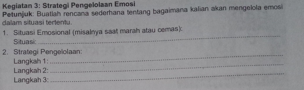 Kegiatan 3: Strategi Pengelolaan Emosi 
Petunjuk: Buatlah rencana sederhana tentang bagaimana kalian akan mengelola emosi 
dalam situasi tertentu. 
1. Situasi Emosional (misalnya saat marah atau cemas): 
Situasi: 
_ 
_ 
2. Strategi Pengelolaan: 
Langkah 1: 
Langkah 2:_ 
_ 
Langkah 3: