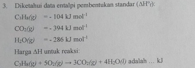 Diketahui data entalpi pembentukan standar (△ H°_f).
C_3H_8(g)=-104kJmol^(-1)
CO_2(g)=-394kJmol^(-1)
H_2O(g)=-286kJmol^(-1)
Harga △ H untuk reaksi:
C_3H_8(g)+5O_2(g)to 3CO_2(g)+4H_2O(l) adalah … kJ