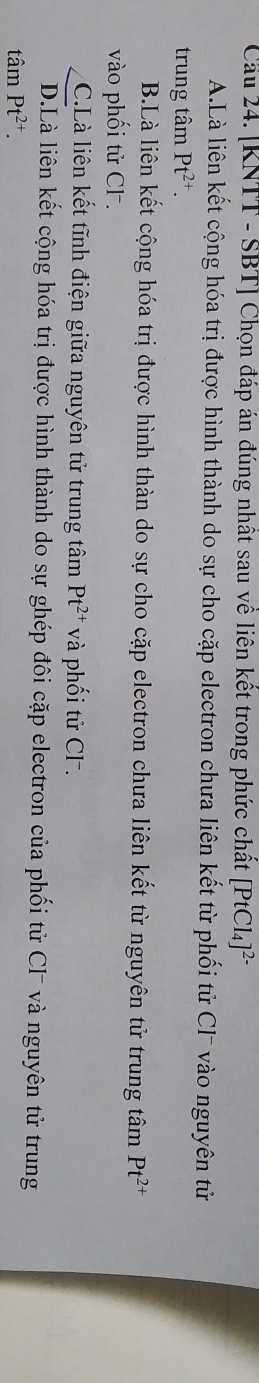 Cầu 24. [KNTT - SBT] Chọn đáp án đúng nhất sau về liên kết trong phức chất [PtCl_4]^2-
A.Là liên kết cộng hóa trị được hình thành do sự cho cặp electron chưa liên kết từ phối tử Cl¯ vào nguyên tử
trung tâm Pt^(2+).
B.Là liên kết cộng hóa trị được hình thàn do sự cho cặp electron chưa liên kết từ nguyên tử trung tâm Pt^(2+)
vào phối tử CF.
C.Là liên kết tĩnh điện giữa nguyên tử trung tâm Pt^(2+) và phối tử CF.
D.Là liên kết cộng hóa trị được hình thành do sự ghép đôi cặp electron của phối tử Cl¯ và nguyên tử trung
that amPt^(2+).