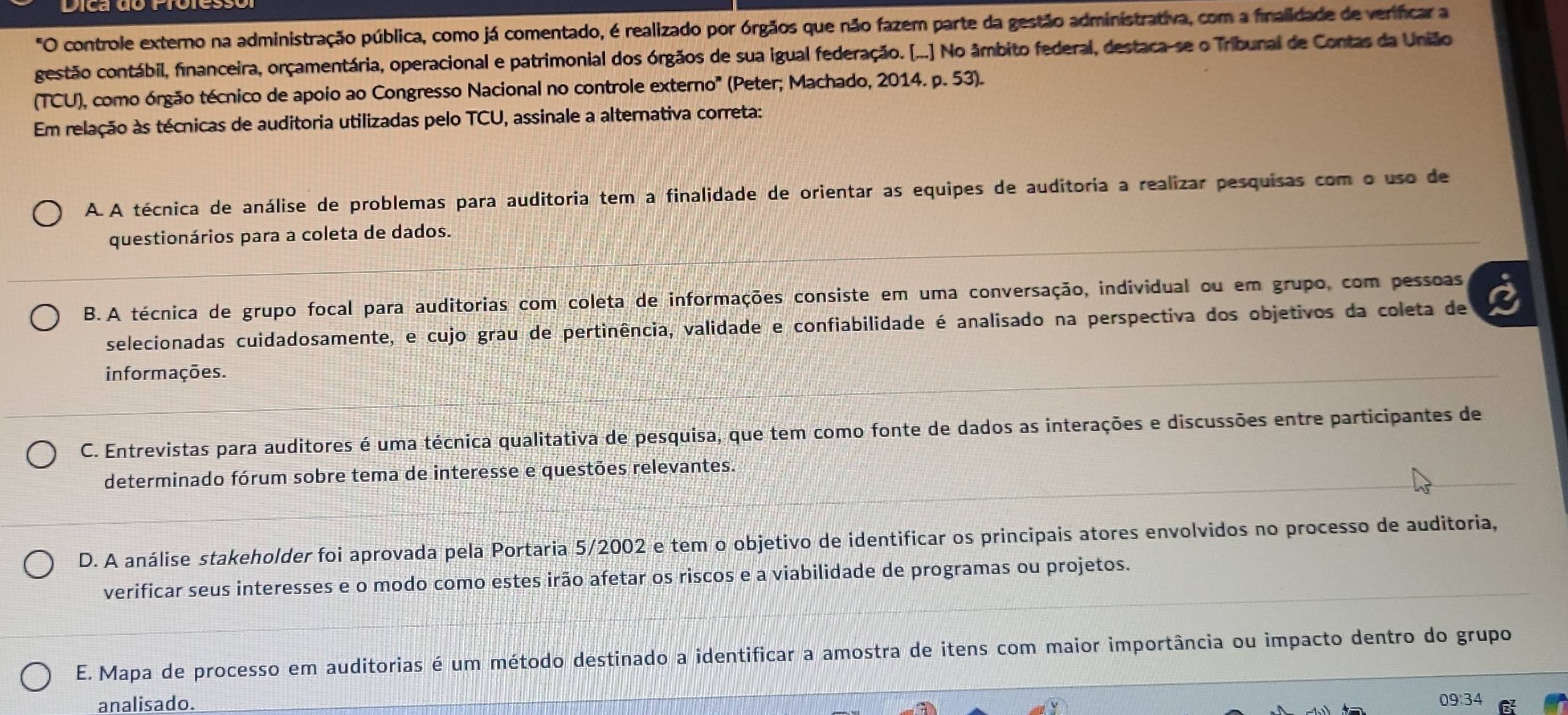 "O controle externo na administração pública, como já comentado, é realizado por órgãos que não fazem parte da gestão administrativa, com a finalidade de verificar a
gestão contábil, financeira, orçamentária, operacional e patrimonial dos órgãos de sua igual federação. [...] No âmbito federal, destaca-se o Tribunal de Contas da União
(TCU), como órgão técnico de apoio ao Congresso Nacional no controle externo' (Peter; Machado, 2014. p. 53).
Em relação às técnicas de auditoria utilizadas pelo TCU, assinale a alternativa correta:
A. A técnica de análise de problemas para auditoria tem a finalidade de orientar as equipes de auditoria a realizar pesquisas com o uso de
questionários para a coleta de dados.
B. A técnica de grupo focal para auditorias com coleta de informações consiste em uma conversação, individual ou em grupo, com pessoas
selecionadas cuidadosamente, e cujo grau de pertinência, validade e confiabilidade é analisado na perspectiva dos objetivos da coleta de
informações.
C. Entrevistas para auditores é uma técnica qualitativa de pesquisa, que tem como fonte de dados as interações e discussões entre participantes de
determinado fórum sobre tema de interesse e questões relevantes.
D. A análise stakeholder foi aprovada pela Portaria 5/2002 e tem o objetivo de identificar os principais atores envolvidos no processo de auditoria,
verificar seus interesses e o modo como estes irão afetar os riscos e a viabilidade de programas ou projetos.
E. Mapa de processo em auditorias é um método destinado a identificar a amostra de itens com maior importância ou impacto dentro do grupo
analisado. 09:34