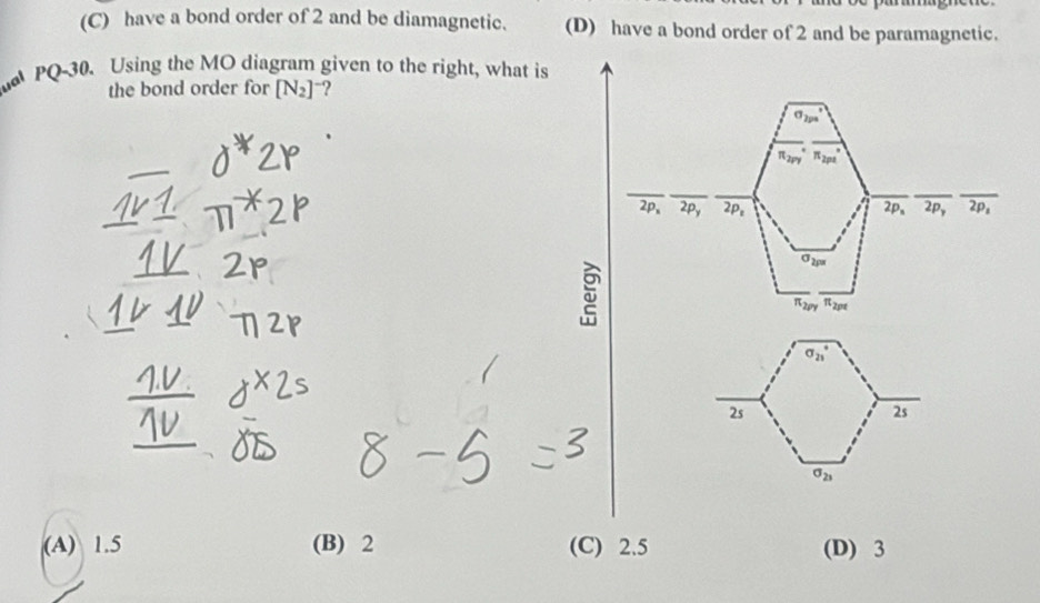 (C) have a bond order of 2 and be diamagnetic. (D) have a bond order of 2 and be paramagnetic.
PQ-30、 Using the MO diagram given to the right, what is
the bond order for [N_2]^- ?
(A) 1.5 (B) 2 (C) 2.5 (D) 3