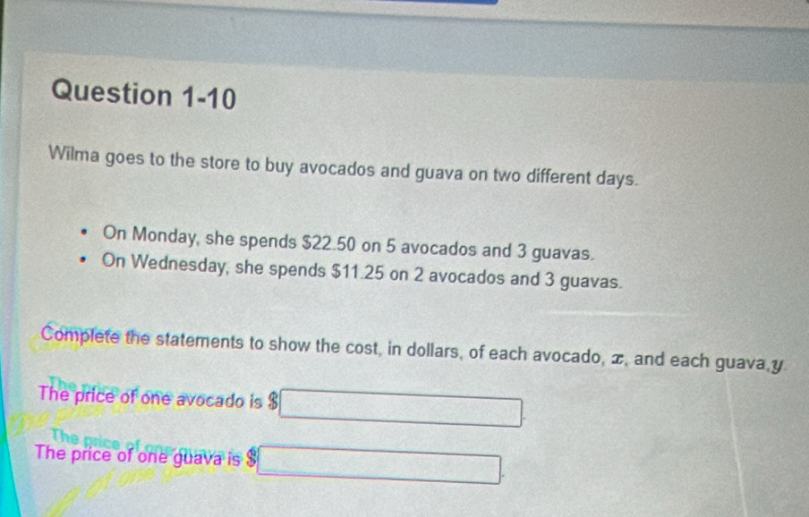 Wilma goes to the store to buy avocados and guava on two different days. 
On Monday, she spends $22.50 on 5 avocados and 3 guavas. 
On Wednesday, she spends $11.25 on 2 avocados and 3 guavas. 
Complete the statements to show the cost, in dollars, of each avocado, x, and each guava, y
The price of one avocado is $ □ -frac 2(1-0]_0^(2
The price of one guava is 3□ frac )