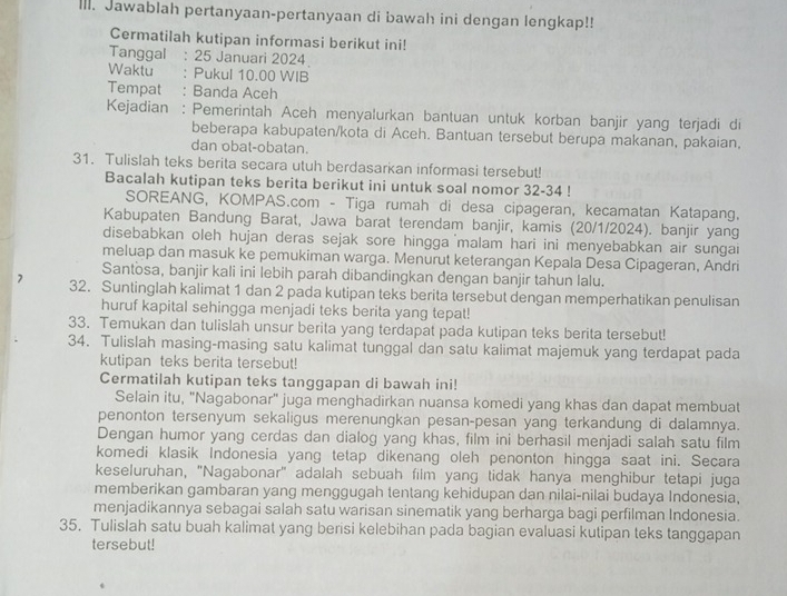 IlI. Jawablah pertanyaan-pertanyaan di bawah ini dengan lengkap!!
Cermatilah kutipan informasi berikut ini!
Tanggal : 25 Januari 2024
Waktu ： Pukul 10.00 WIB
Tempat : Banda Aceh
Kejadian : Pemerintah Aceh menyalurkan bantuan untuk korban banjir yang terjadi di
beberapa kabupaten/kota di Aceh. Bantuan tersebut berupa makanan, pakaian,
dan obat-obatan.
31. Tulislah teks berita secara utuh berdasarkan informasi tersebut!
Bacalah kutipan teks berita berikut ini untuk soal nomor 32-34 !
SOREANG, KOMPAS.com - Tiga rumah di desa cipageran, kecamatan Katapang.
Kabupaten Bandung Barat, Jawa barat terendam banjir, kamis (20/1/2024). banjir yang
disebabkan oleh hujan deras sejak sore hingga malam hari ini menyebabkan air sungai
meluap dan masuk ke pemukiman warga. Menurut keterangan Kepala Desa Cipageran, Andri
Santosa, banjir kali ini lebih parah dibandingkan dengan banjir tahun lalu.
32. Suntinglah kalimat 1 dan 2 pada kutipan teks berita tersebut dengan memperhatikan penulisan
huruf kapital sehingga menjadi teks berita yang tepat!
33. Temukan dan tulislah unsur berita yang terdapat pada kutipan teks berita tersebut!
34. Tulislah masing-masing satu kalimat tunggal dan satu kalimat majemuk yang terdapat pada
kutipan teks berita tersebut!
Cermatilah kutipan teks tanggapan di bawah ini!
Selain itu, "Nagabonar" juga menghadirkan nuansa komedi yang khas dan dapat membuat
penonton tersenyum sekaligus merenungkan pesan-pesan yang terkandung di dalamnya.
Dengan humor yang cerdas dan dialog yang khas, film ini berhasil menjadi salah satu film
komedi klasik Indonesia yang tetap dikenang oleh penonton hingga saat ini. Secara
keseluruhan, 'Nagabonar' adalah sebuah film yang tidak hanya menghibur tetapi juga
memberikan gambaran yang menggugah tentang kehidupan dan nilai-nilai budaya Indonesia,
menjadikannya sebagai salah satu warisan sinematik yang berharga bagi perfilman Indonesia.
35. Tulislah satu buah kalimat yang berisi kelebihan pada bagian evaluasi kutipan teks tanggapan
tersebut!