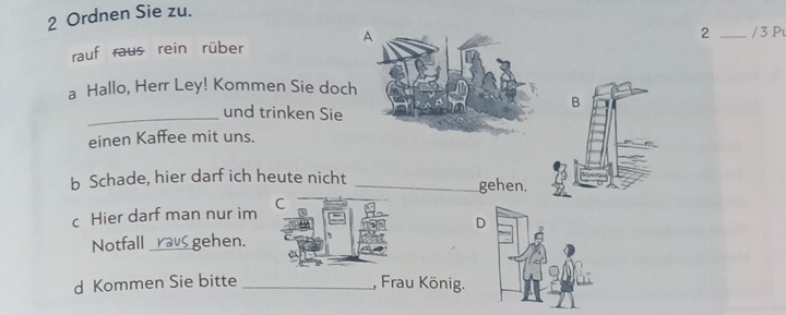 Ordnen Sie zu. 
2 
rauf raus rein rüber/ 3 Pu 
a Hallo, Herr Ley! Kommen Sie doch 
B 
_und trinken Sie 
einen Kaffee mit uns. 
b Schade, hier darf ich heute nicht _gehen. 
c Hier darf man nur im 
Notfall _gehen. 
d Kommen Sie bitte _, Frau König.