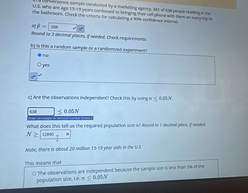 convenience sample conducted by a marketing agency, 361 of 638 people residing in the
U.S. who are age 15-19 years confessed to bringing their cell phone with them on every trip to
the bathroom. Check the criteria for calculating a 99% confidence interval.
a) hat p=566 sigma^4
Round to 3 decimal places, if needed. Check requirements:
b) is this a random sample or a randomized experiment?
no
yes
sigma°
c) Are the observations independent? Check this by using n≤ 0.05N.
638 | ≤ 0.05N
Enter an integer or decimal number (more.)
What does this tell us the required population size is? Round to 1 decimal place, if needed.
N≥ 11840rx
Note, there is about 20 million 15-19 year olds in the U.S.
This means that
The observations are independent because the sample size is less than 5% of the
population size, i.e. n≤ 0.05N