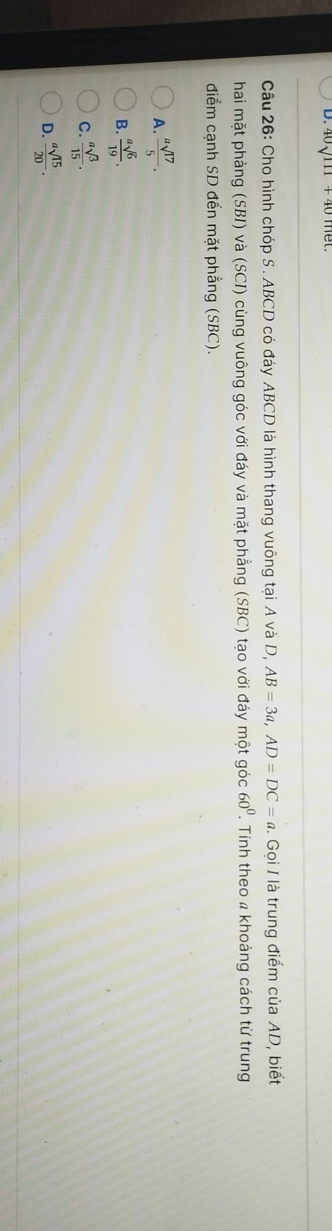 40 、111 + 40 met.
Câu 26: Cho hình chóp S . ABCD có đáy ABCD là hình thang vuông tại A và D, AB=3a, AD=DC=a 1. Gọi I là trung điểm của AD, biết
hai mặt phảng (SBI) và (SCI) cùng vuông góc với đáy và mặt phẳng (SBC) tạo với đáy một góc 60^0. Tính theo a khoảng cách từ trung
điểm cạnh SD đến mặt phẳng (SBC).
A.  asqrt(17)/5 .
B.  asqrt(6)/19 .
C.  asqrt(3)/15 .
D.  asqrt(15)/20 .