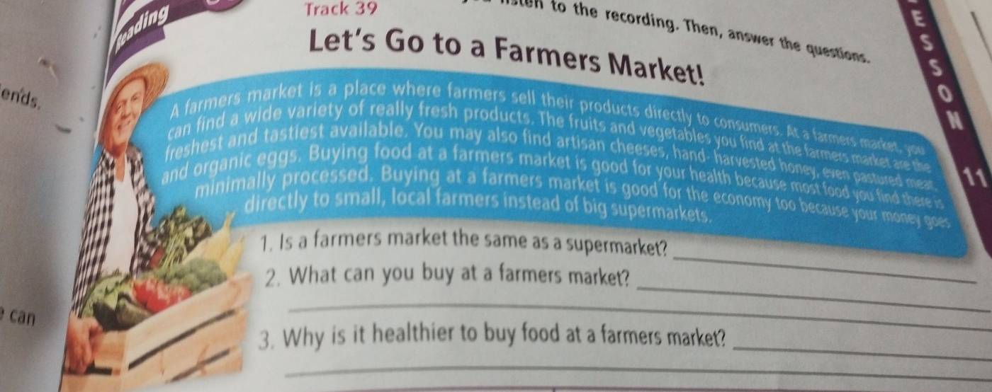 Track 39 
E 
ten to the recording. Then, answer the questions S 
S 
Let's Go to a Farmers Market! 
ends. 
0 
M 
A farmers market is a place where farmers sell their products directly to consumers. At a farmers market, you 
can find a wide variety of really fresh products. The fruits and vegetables you find at the farmers market are the 
freshest and tastiest available. You may also find artisan cheeses, hand- harvested honey, even pastured meat 11 
and organic eggs. Buying food at a farmers market is good for your health because most food you find there is 
minimally processed. Buying at a farmers market is good for the economy too because your money goes 
directly to small, local farmers instead of big supermarkets. 
_ 
1. Is a farmers market the same as a supermarket? 
2. What can you buy at a farmers market? 
can 
_ 
_ 
3. Why is it healthier to buy food at a farmers market? 
_ 
_