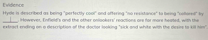 Evidence 
Hyde is described as being “perfectly cool” and offering “no resistance” to being “collared” by 
_. However, Enfield's and the other onlookers' reactions are far more heated, with the 
extract ending on a description of the doctor looking “sick and white with the desire to kill him”.