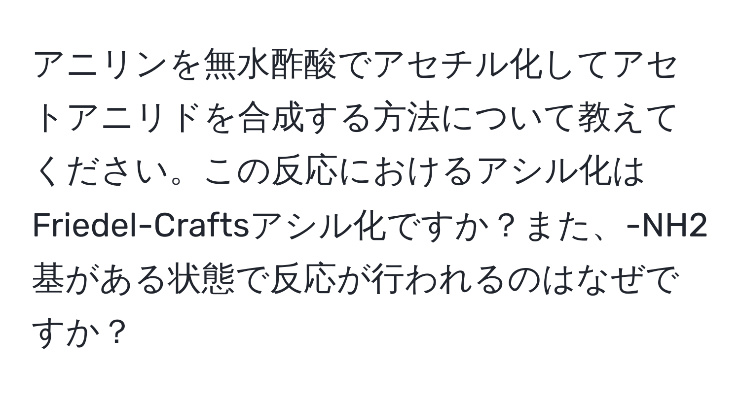 アニリンを無水酢酸でアセチル化してアセトアニリドを合成する方法について教えてください。この反応におけるアシル化はFriedel-Craftsアシル化ですか？また、-NH2基がある状態で反応が行われるのはなぜですか？