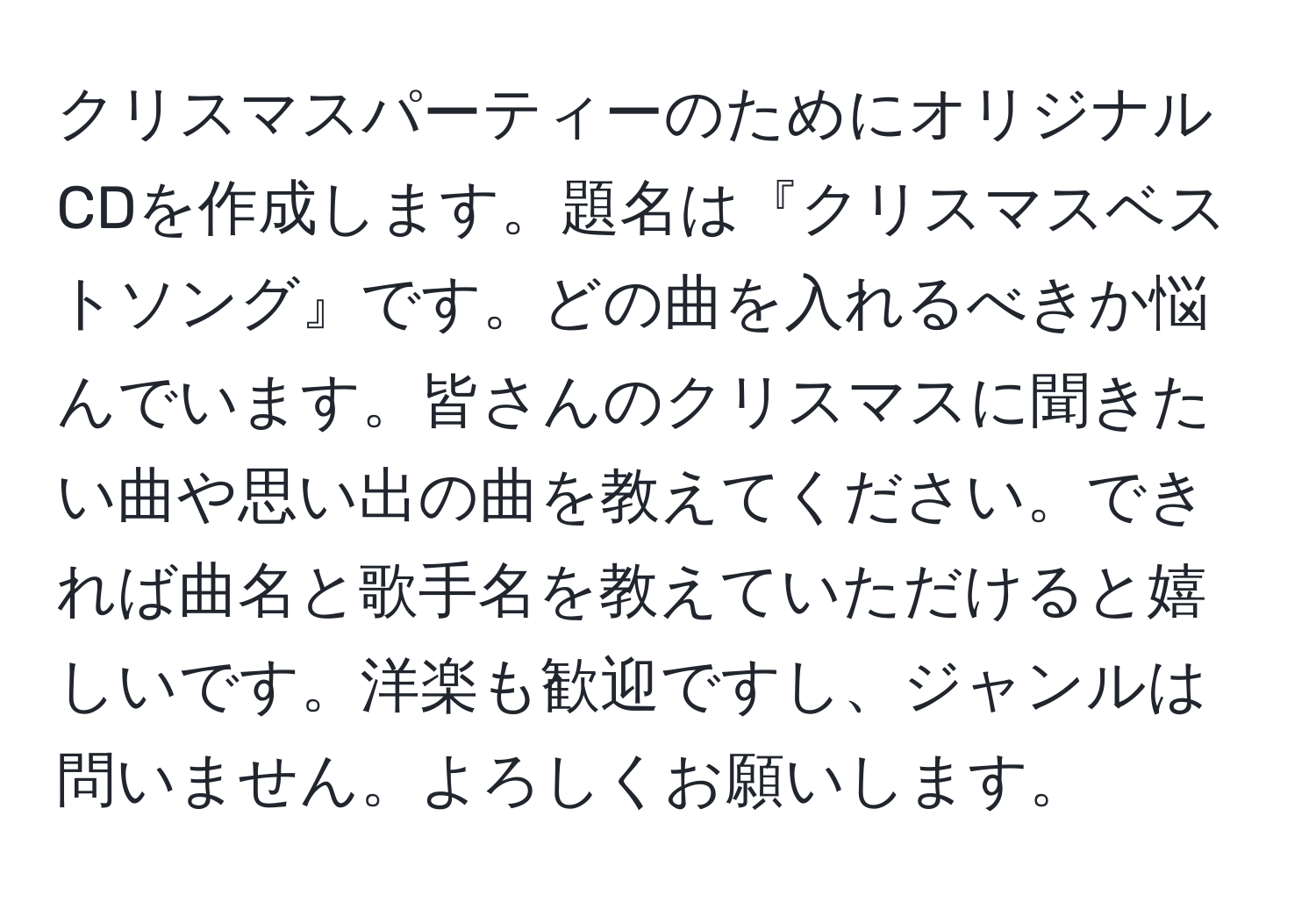 クリスマスパーティーのためにオリジナルCDを作成します。題名は『クリスマスベストソング』です。どの曲を入れるべきか悩んでいます。皆さんのクリスマスに聞きたい曲や思い出の曲を教えてください。できれば曲名と歌手名を教えていただけると嬉しいです。洋楽も歓迎ですし、ジャンルは問いません。よろしくお願いします。