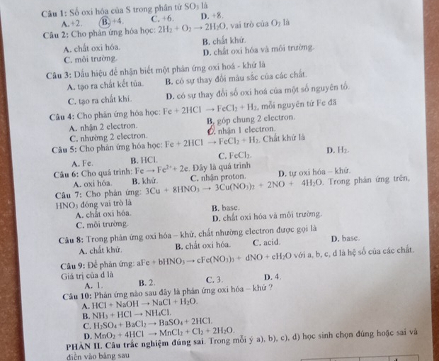 Số oxi hóa của S trong phân tử SO_1 là
A.+2. B. +4. C. +6. D. +8.
Câu 2: Cho phản ứng hóa học: 2H_2+O_2to 2H_2O , vai trò ciaO_1 là
A. chất oxi hóa. B. chất khứ.
C. môi trường D. chất oxi hóa và môi trường.
Câu 3: Dấu hiệu để nhận biết một phản ứng oxi hoá - khứ là
A. tạo ra chất kết tủa. B. có sự thay đổi màu sắc của các chất.
C. tạo ra chất khí. D. có sự thay đối số oxi hoá của một số nguyên tố.
Câu 4: Cho phân ứng hóa học: Fe+2HClto FeCl_2+H_2 , mỗi nguyên tứ Fe đã
A. nhận 2 electron. B, góp chung 2 electron.
C. nhường 2 electron nhận I electron.
Câu 5: Cho phản ứng hóa học: F Fe+2HClto FeCl_2+H_2 Chất khử là
A. Fe. B. HCl. C. FeCl_2. D. H_2.
Câu 6: Cho quá trình: Feto Fe^(2+)+2e. Đây là quá trình
A. oxi hóa. B. khử.
Câu 7: Cho phản ứng: 3Cu+8HNO_3to 3Cu(NO_3)_2+2NO+4H_2O C. nhận proton. D. tự oxi hóa - khử. . Trong phản ứng trên,
HNO₃ đóng vai trò là
A. chất oxi hóa. B. base.
C. môi trường. D. chất oxi hóa và môi trường.
Câu 8: Trong phản ứng oxi hóa - khử, chất nhường electron được gọi là
A. chất khử. B. chất oxi hóa. C. acid D. base.
Câu 9: Để phản ứng: aFe.c +bHNO_3to cFe(NO_3)_3+dNO+eH_2Ovoia,b,c,dlahxi số của các chất.
Giá trị của đ là D. 4.
A. 1. B. 2. C. 3.
Câu 10: Phản ứng nào sau đây là phản ứng oxi hóa - khử ?
A. HCl+NaOHto NaCl+H_2O.
B. NH_3+HClto NH_4Cl.
C. H_2SO_4+BaCl_2to BaSO_4+2HCl.
D. MnO_2+4HClto MnCl_2+Cl_2+2H_2O.
PHÀN II. Câu trắc nghiệm đúng sai. Trong mỗi ý a), b), c), d) học sinh chọn đúng hoặc sai và
diền vào bảng sau