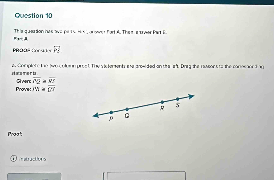 This question has two parts. First, answer Part A. Then, answer Part B. 
Part A 
PROOF Consider overleftrightarrow PS. 
a. Complete the two-column proof. The statements are provided on the left. Drag the reasons to the corresponding 
statements. 
Given: overline PQ≌ overline RS
Prove: overline PR≌ overline QS
R S
P Q
Proof: 
① Instructions