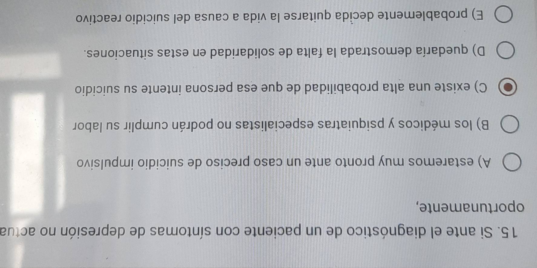 Si ante el diagnóstico de un paciente con síntomas de depresión no actua
oportunamente,
A) estaremos muy pronto ante un caso preciso de suicidio impulsivo
B) los médicos y psiquiatras especialistas no podrán cumplir su labor
C) existe una alta probabilidad de que esa persona intente su suicidio
D) quedaría demostrada la falta de solidaridad en estas situaciones.
E) probablemente decida quitarse la vida a causa del suicidio reactivo