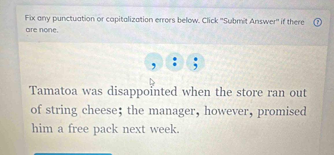 Fix any punctuation or capitalization errors below. Click ''Submit Answer'' if there 
are none. 
Tamatoa was disappointed when the store ran out 
of string cheese; the manager, however, promised 
him a free pack next week.