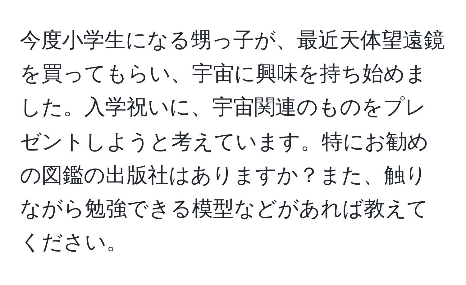 今度小学生になる甥っ子が、最近天体望遠鏡を買ってもらい、宇宙に興味を持ち始めました。入学祝いに、宇宙関連のものをプレゼントしようと考えています。特にお勧めの図鑑の出版社はありますか？また、触りながら勉強できる模型などがあれば教えてください。