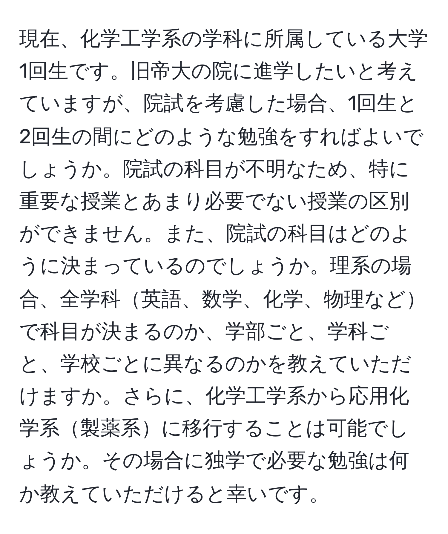 現在、化学工学系の学科に所属している大学1回生です。旧帝大の院に進学したいと考えていますが、院試を考慮した場合、1回生と2回生の間にどのような勉強をすればよいでしょうか。院試の科目が不明なため、特に重要な授業とあまり必要でない授業の区別ができません。また、院試の科目はどのように決まっているのでしょうか。理系の場合、全学科英語、数学、化学、物理などで科目が決まるのか、学部ごと、学科ごと、学校ごとに異なるのかを教えていただけますか。さらに、化学工学系から応用化学系製薬系に移行することは可能でしょうか。その場合に独学で必要な勉強は何か教えていただけると幸いです。