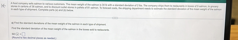 A food company sells salmon to various customers. The mean weight of the salmon is 34 Ib with a standard deviation of 2 Ibs. The company ships them to restaurants in boxes of 9 salmon, to grocery 
stores in cartons of 36 salmon, and to discount outlet stores in pallets of 81 salmon. To forecast costs, the shipping department needs to estimate the standard deviation of the mean weight of the salmon 
in each type of shipment. Complete parts (a) and (b) below. 
a) Find the standard deviations of the mean weight of the salmon in each type of shipment. 
Find the standard deviation of the mean weight of the salmon in the boxes sold to restaurants.
SD(overline y)=□
(Round to two decimal places as needed.)