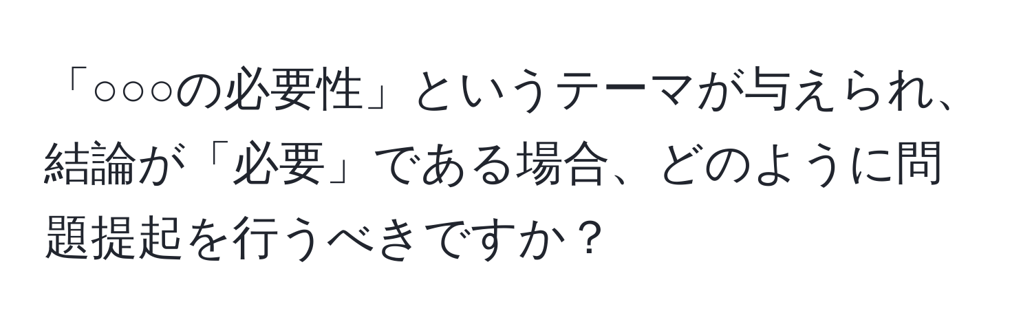 「○○○の必要性」というテーマが与えられ、結論が「必要」である場合、どのように問題提起を行うべきですか？