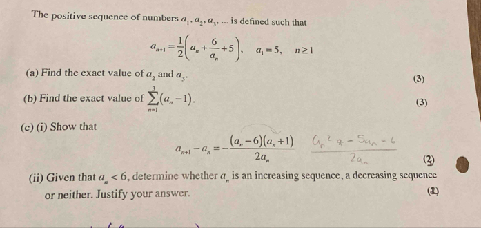 The positive sequence of numbers a_1, a_2, a_3,... is defined such that
a_n+1= 1/2 (a_n+frac 6a_n+5), a_1=5, n≥ 1
(a) Find the exact value of a_2 and a_3. (3) 
(b) Find the exact value of sumlimits _(n=1)^3(a_n-1). (3) 
(c) (i) Show that
a_n+1-a_n=-frac (a_n-6)(a_n+1)2a_n
(ii) Given that a_n<6</tex> , determine whether a_n is an increasing sequence, a decreasing sequence 
or neither. Justify your answer. (1)