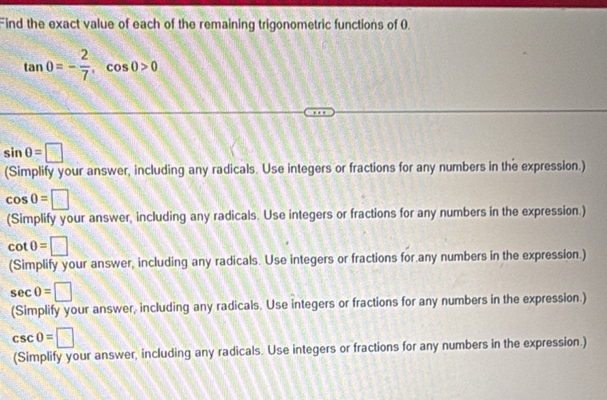 Find the exact value of each of the remaining trigonometric functions of 0.
tan 0=- 2/7 , cos 0>0
sin θ =□
(Simplify your answer, including any radicals. Use integers or fractions for any numbers in the expression.)
cos 0=□
(Simplify your answer, including any radicals. Use integers or fractions for any numbers in the expression.)
cot θ =□
(Simplify your answer, including any radicals. Use integers or fractions for any numbers in the expression.)
sec 0=□
(Simplify your answer, including any radicals. Use integers or fractions for any numbers in the expression.)
csc 0=□
(Simplify your answer, including any radicals. Use integers or fractions for any numbers in the expression.)