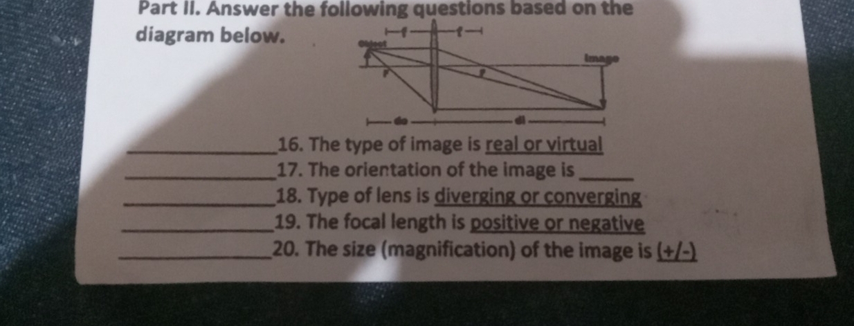 diagram below. 
_16. The type of image is real or virtual 
_17. The orientation of the image is_ 
_18. Type of lens is diverging or converging 
_19. The focal length is positive or negative 
_20. The size (magnification) of the image is (+/-)