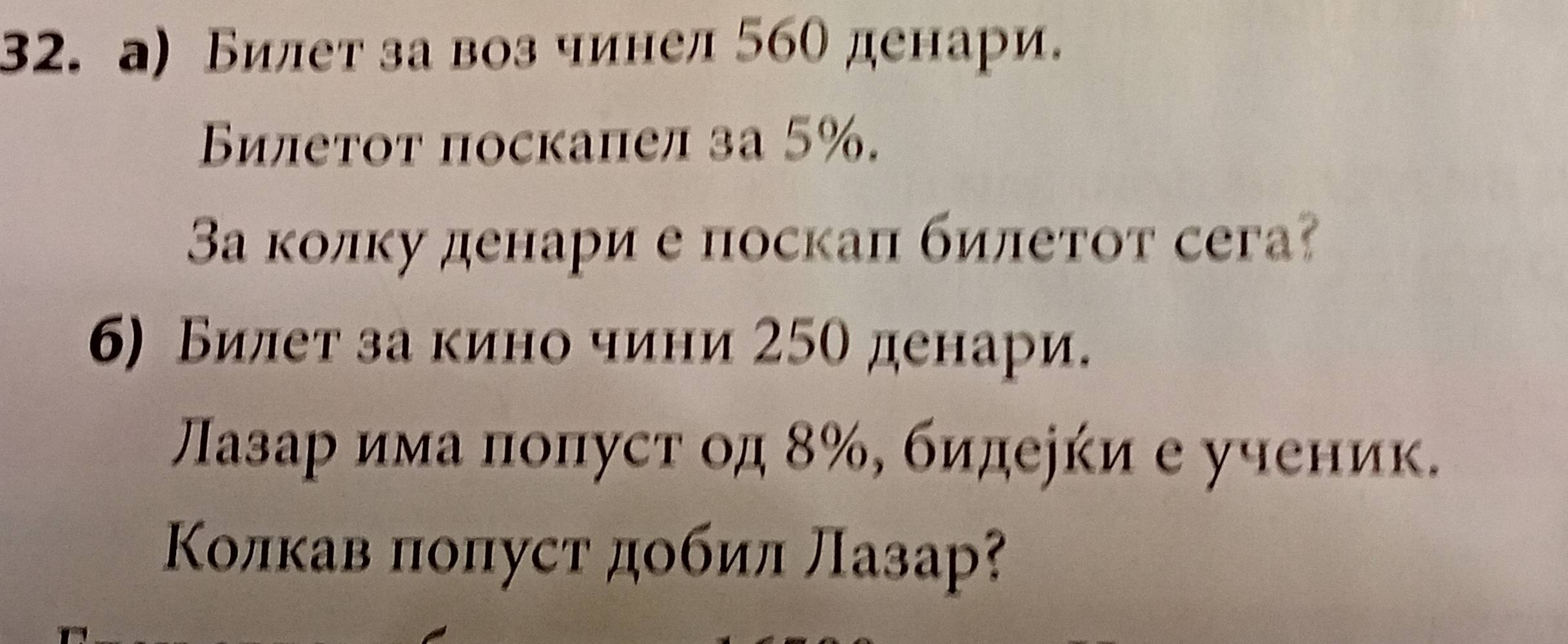 а) Билет за воз чинел 560 денари. 
Билетот поскапел за 5%. 
Ва колку денари е поскал билетот сега? 
б) Билет за кино чини 25о денари. 
Πазарδима πоπуст од δ ‰, бидееки е ученик. 
Κолкав πоπуст добил лазар?