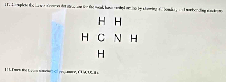 Complete the Lewis electron dot structure for the weak base methyl amine by showing all bonding and nonbonding electrons.
H H
-|CN| 
| 
118.Draw the Lewis structure of propanone, CH₃COCH₃.