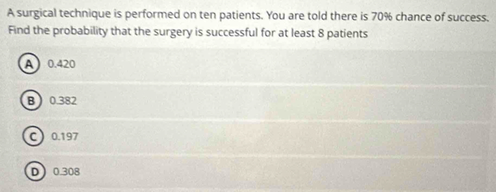 A surgical technique is performed on ten patients. You are told there is 70% chance of success.
Find the probability that the surgery is successful for at least 8 patients
A0.420
B 0.382
C 0.197
D 0.308