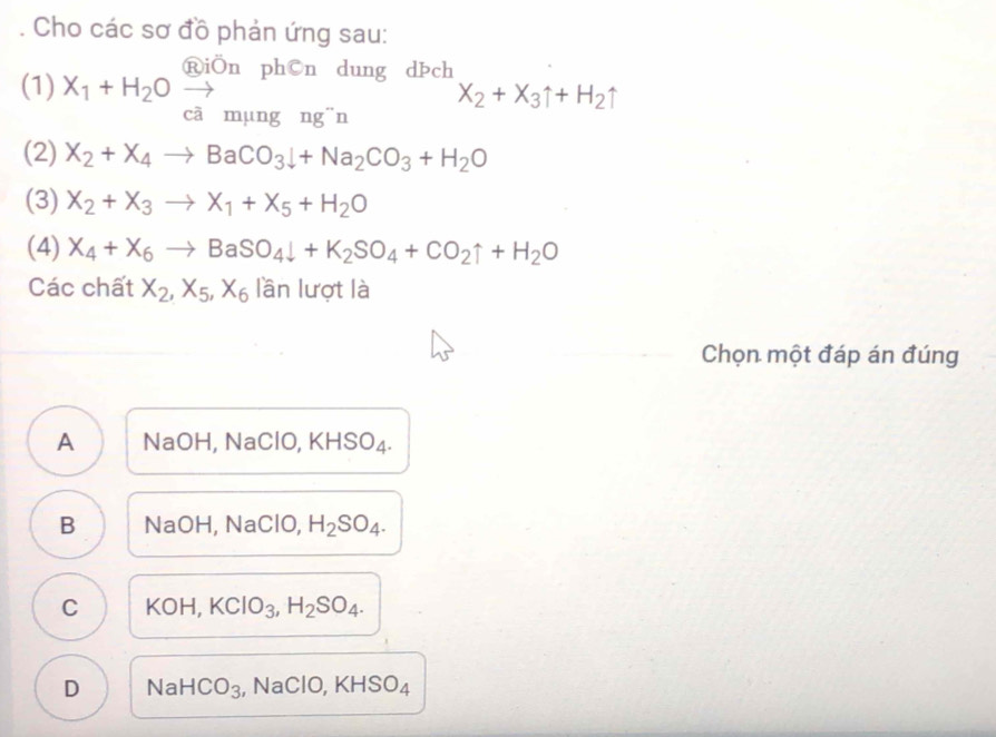 Cho các sơ đồ phản ứng sau:
RiÖn ph©n dung dÞch
(1) X_1+H_2Oxrightarrow _cammu ngng^-n
X_2+X_3uparrow +H_2uparrow
(2) X_2+X_4to BaCO_3downarrow +Na_2CO_3+H_2O
(3) X_2+X_3to X_1+X_5+H_2O
(4) X_4+X_6to BaSO_4downarrow +K_2SO_4+CO_2uparrow +H_2O
Các chất X_2, X_5, X_6 lần lượt là
Chọn một đáp án đúng
A NaOH, NaClO, KHSO₄.
B NaOH, NaClO, H_2SO_4.
C KOH, KClO_3, H_2SO_4.
D N aHCO_3 , NaClO, KHSO₄