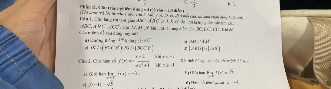 C. - 1/3 . 
overline 3^((·) D. 3.
Phần II. Câu trắc nghiệm đúng sai (02 câu - 2,0 điểm)
(Thí sinh trả lời từ câu Í đến câu 2. Mỗi ý a .b).c).d () ở mỗi câu, thí sinh chọn đúng hoặc sai
Câu 1. Cho lăng trụ tam giác ABC · Á BC có I, K,G lần lượt là trọng tâm các tam giác
ABC, A'B'C', ACC' T Gọi M, M , N lần lượt là trung điểm của BC, BC ,CC. Khi đó:
Các mệnh đề sau đúng hay sai?
a) Đường thẳng 4N không AC
b) AMparallel A'M'
c) IK//(BCC'B'); IG//(BCC'B') d) (A'KGendpmatrix) //(AIB')
Câu 2. Cho hàm số f(x)=beginarrayl x-2 sqrt(x^2+1)endarray. beginarrayr khix Xét tính đúng - sai của các mệnh đề sau:
b) Giới hạn
a) Giới hạn limlimits _xto -1^-f(x)=-3. limlimits _xto -1^+f(x)=sqrt(2)
c) f(-1)=sqrt(5)
d) Hàm số liên tục tại x=-1