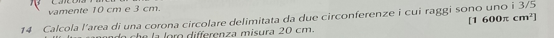 vamente 10 cm e 3 cm. 
14 Calcola l’area di una corona circolare delimitata da due circonferenze i cui raggi sono uno i 3/5
[1 600π cm^2]
do cha la loro differenza misura 20 cm.