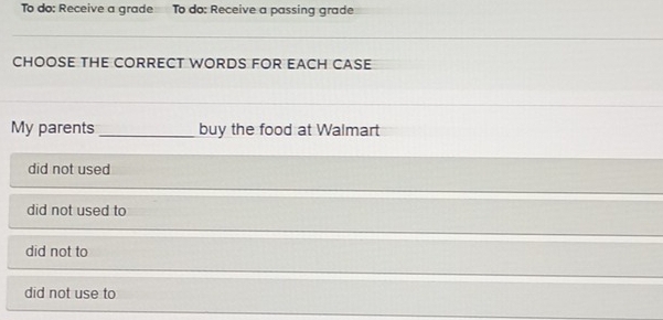 To do: Receive a grade To do: Receive a passing grade
CHOOSE THE CORRECT WORDS FOR EACH CASE
My parents_ buy the food at Walmart
did not used
did not used to
did not to
did not use to