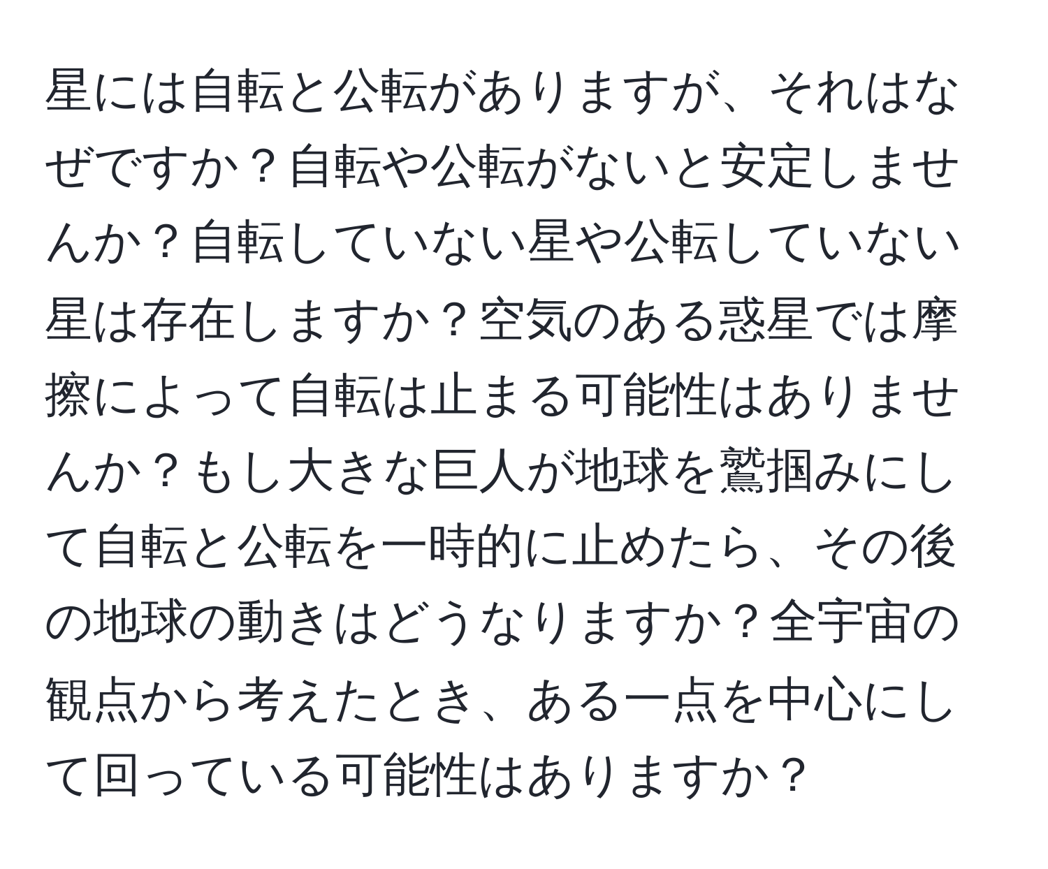 星には自転と公転がありますが、それはなぜですか？自転や公転がないと安定しませんか？自転していない星や公転していない星は存在しますか？空気のある惑星では摩擦によって自転は止まる可能性はありませんか？もし大きな巨人が地球を鷲掴みにして自転と公転を一時的に止めたら、その後の地球の動きはどうなりますか？全宇宙の観点から考えたとき、ある一点を中心にして回っている可能性はありますか？