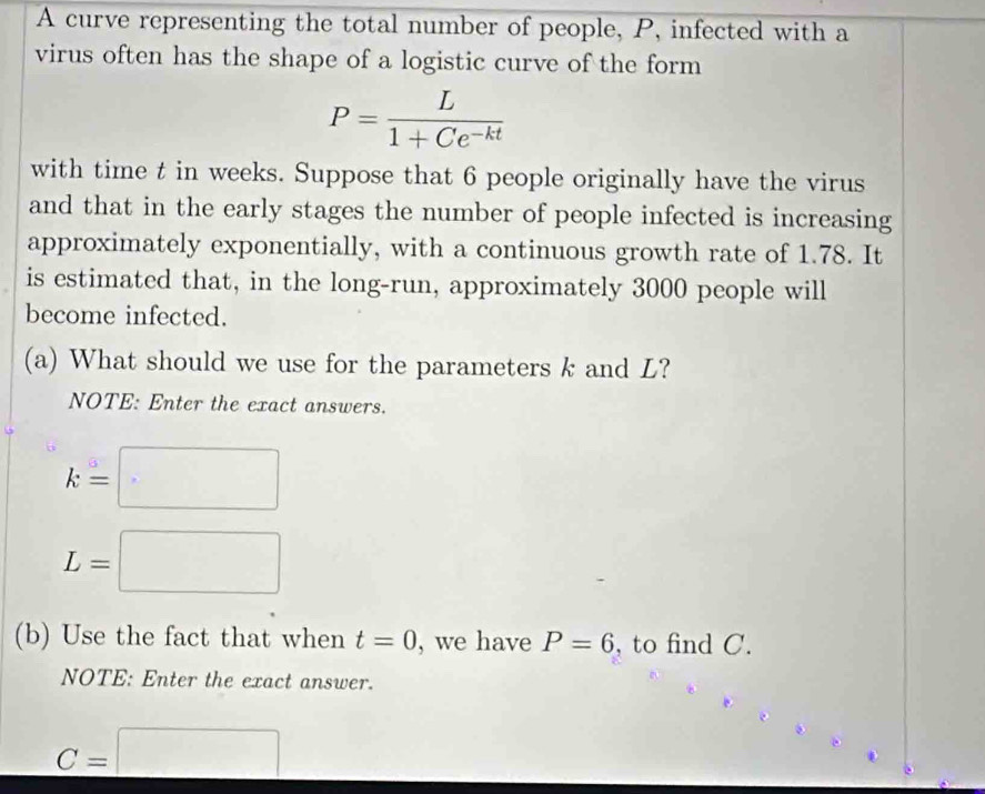 A curve representing the total number of people, P, infected with a 
virus often has the shape of a logistic curve of the form
P= L/1+Ce^(-kt) 
with time t in weeks. Suppose that 6 people originally have the virus 
and that in the early stages the number of people infected is increasing 
approximately exponentially, with a continuous growth rate of 1.78. It 
is estimated that, in the long-run, approximately 3000 people will 
become infected. 
(a) What should we use for the parameters k and L? 
NOTE: Enter the exact answers.
k=□
L=□
(b) Use the fact that when t=0 , we have P=6 , to find C. 
NOTE: Enter the exact answer.
C=□