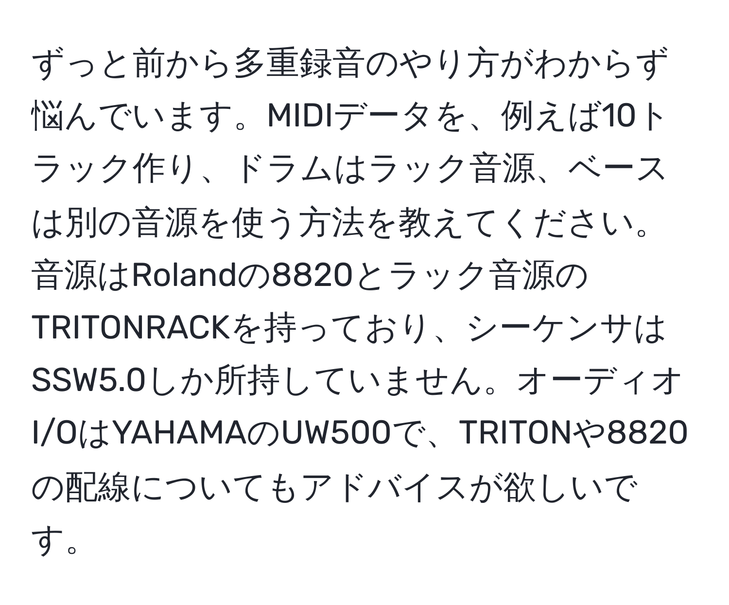 ずっと前から多重録音のやり方がわからず悩んでいます。MIDIデータを、例えば10トラック作り、ドラムはラック音源、ベースは別の音源を使う方法を教えてください。音源はRolandの8820とラック音源のTRITONRACKを持っており、シーケンサはSSW5.0しか所持していません。オーディオI/OはYAHAMAのUW500で、TRITONや8820の配線についてもアドバイスが欲しいです。