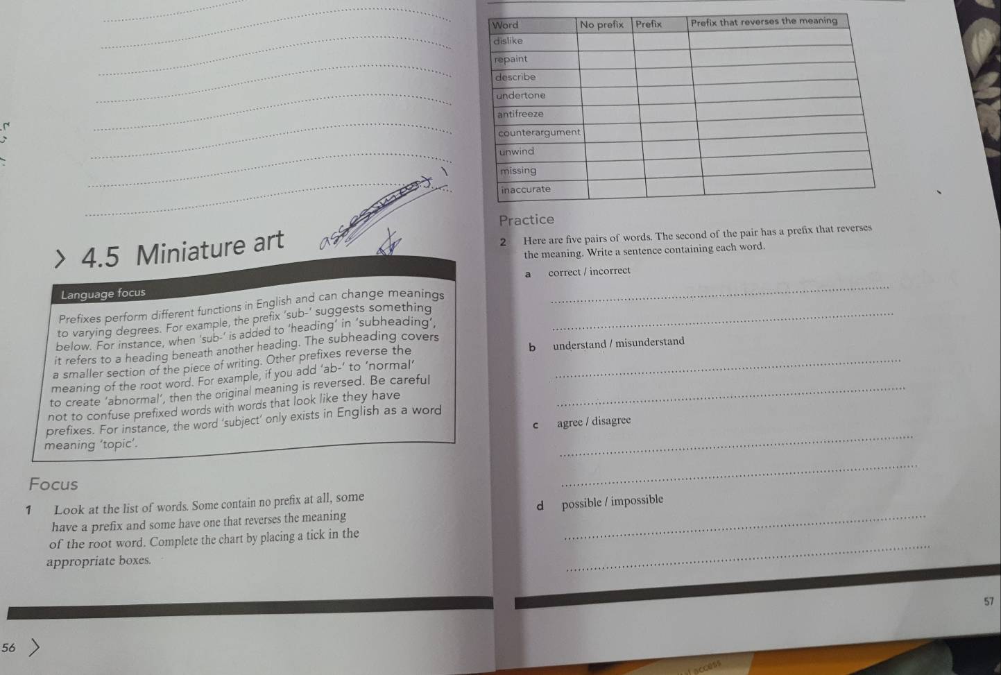 Practice
4.5 Miniature art 2 Here are five pairs of words. The second of the pair has a prefix that reverses
the meaning. Write a sentence containing each word.
Language focus a correct / incorrect
Prefixes perform different functions in English and can change meanings
to varying degrees. For example, the prefix 'sub-’ suggests something_
below. For instance, when ‘sub-’ is added to ‘heading’ in ‘subheading’,
it refers to a heading beneath another heading. The subheading covers
a smaller section of the piece of writing. Other prefixes reverse the b understand / misunderstand
meaning of the root word. For example, if you add ‘ab-’ to ‘normal’
to create ‘abnormal’, then the original meaning is reversed. Be careful_
not to confuse prefixed words with words that look like they have
_
prefixes. For instance, the word ‘subject’ only exists in English as a word
c agree / disagree
meaning ‘topic’.
Focus
_
1 Look at the list of words. Some contain no prefix at all, some
have a prefix and some have one that reverses the meaning d possible / impossible
_
of the root word. Complete the chart by placing a tick in the
appropriate boxes.
57
56