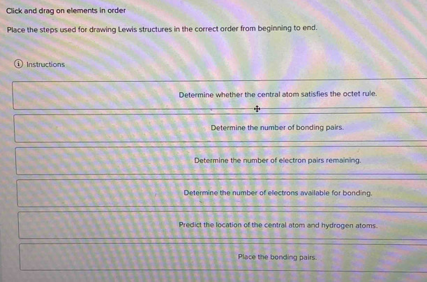 Click and drag on elements in order 
Place the steps used for drawing Lewis structures in the correct order from beginning to end. 
Instructions 
Determine whether the central atom satisfies the octet rule. 
Determine the number of bonding pairs. 
Determine the number of electron pairs remaining 
Determine the number of electrons available for bonding. 
Predict the location of the central atom and hydrogen atoms. 
Place the bonding pairs.