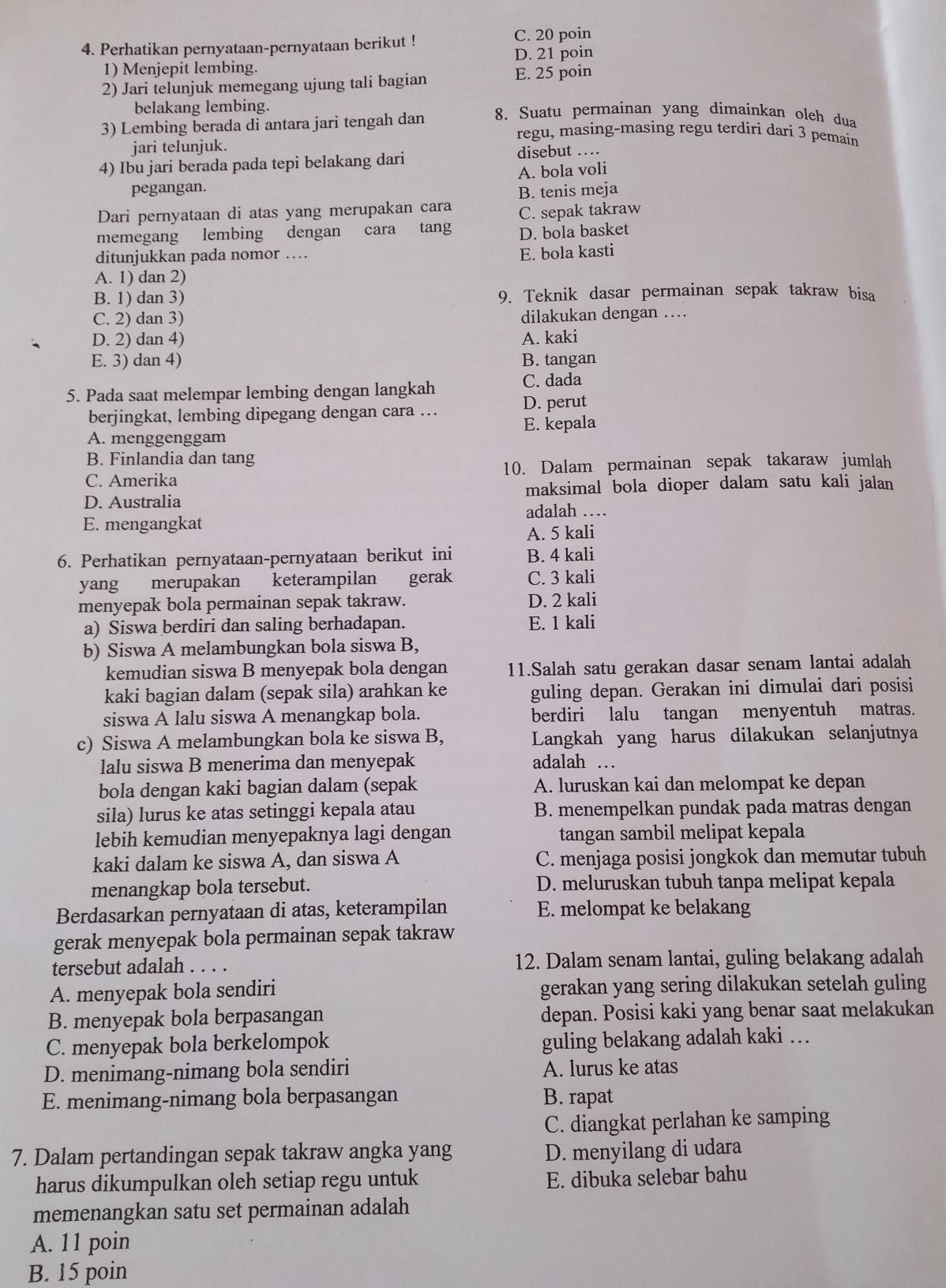 Perhatikan pernyataan-pernyataan berikut ! C. 20 poin
D. 21 poin
1) Menjepit lembing.
2) Jari telunjuk memegang ujung tali bagian E. 25 poin
belakang lembing. 8. Suatu permainan yang dimainkan oleh dua
3) Lembing berada di antara jari tengah dan regu, masing-masing regu terdiri dari 3 pemaín
jari telunjuk.
4) Ibu jari berada pada tepi belakang dari disebut …
pegangan. A. bola volí
Dari pernyataan di atas yang merupakan cara B. tenis meja
C. sepak takraw
memegang lembing dengan cara tang D. bola basket
ditunjukkan pada nomor …
E. bola kasti
A. 1) dan 2)
B. 1) dan 3) 9. Teknik dasar permainan sepak takraw bisa
C. 2) dan 3) dilakukan dengan …
D. 2) dan 4) A. kaki
E. 3) dan 4) B. tangan
5. Pada saat melempar lembing dengan langkah
C. dada
berjingkat, lembing dipegang dengan cara ...
D. perut
A. menggenggam E. kepala
B. Finlandia dan tang
C. Amerika 10. Dalam permainan sepak takaraw jumlah
D. Australia maksimal bola dioper dalam satu kali jalan
adalah …
E. mengangkat
A. 5 kali
6. Perhatikan pernyataan-pernyataan berikut ini B. 4 kali
yang merupakan keterampilan gerak C. 3 kali
menyepak bola permainan sepak takraw. D. 2 kali
a) Siswa berdiri dan saling berhadapan. E. 1 kali
b) Siswa A melambungkan bola siswa B,
kemudian siswa B menyepak bola dengan 11.Salah satu gerakan dasar senam lantai adalah
kaki bagian dalam (sepak sila) arahkan ke guling depan. Gerakan ini dimulai dari posisi
siswa A lalu siswa A menangkap bola. berdiri lalu tangan menyentuh matras.
c) Siswa A melambungkan bola ke siswa B, Langkah yang harus dilakukan selanjutnya
lalu siswa B menerima dan menyepak adalah …
bola dengan kaki bagian dalam (sepak A. luruskan kai dan melompat ke depan
sila) lurus ke atas setinggi kepala atau B. menempelkan pundak pada matras dengan
lebih kemudian menyepaknya lagi dengan tangan sambil melipat kepala
kaki dalam ke siswa A, dan siswa A C. menjaga posisi jongkok dan memutar tubuh
menangkap bola tersebut. D. meluruskan tubuh tanpa melipat kepala
Berdasarkan pernyataan di atas, keterampilan E. melompat ke belakang
gerak menyepak bola permainan sepak takraw
tersebut adalah . . . . 12. Dalam senam lantai, guling belakang adalah
A. menyepak bola sendiri gerakan yang sering dilakukan setelah guling
B. menyepak bola berpasangan depan. Posisi kaki yang benar saat melakukan
C. menyepak bola berkelompok guling belakang adalah kaki …
D. menimang-nimang bola sendiri A. lurus ke atas
E. menimang-nimang bola berpasangan B. rapat
C. diangkat perlahan ke samping
7. Dalam pertandingan sepak takraw angka yang D. menyilang di udara
harus dikumpulkan oleh setiap regu untuk
E. dibuka selebar bahu
memenangkan satu set permainan adalah
A. 11 poin
B. 15 poin