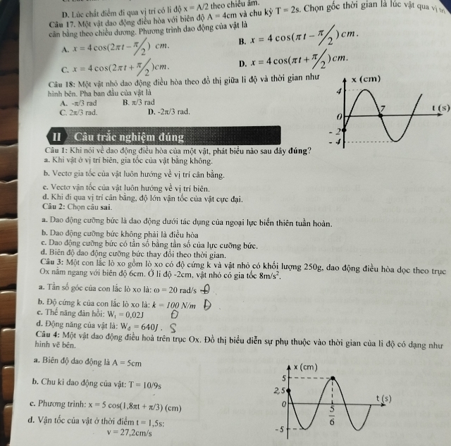 D. Lúc chất điểm đi qua vị trí có li độ x=A/2 theo chiêu âm.
Câu 17. Một vật dao động điều hòa với biên độ A=4cm và chu kỳ T=2s. Chọn gốc thời gian là lúc vật qua vị tị
cần bằng theo chiều dương. Phương trình dao động của vật là x=4cos (π t-π /2)cm.
A. x=4cos (2π t-π /2)cm. B.
C. x=4cos (2π t+π /2)cm. D. x=4cos (π t+π /2)cm.
Câu 18: Một vật nhỏ dao động điều hòa theo đồ thị giữa li độ và thời gian như
hình bên. Pha ban đầu của vật là
A. -π /3 rad B. π /3 rad
C. 2π /3 rad. D, -2π /3 rad. t(s)
I Câu trắc nghiệm đúng 
Câu 1: Khi nói về dao động điều hòa của một vật, phát biểu nào sau đây đúng?
a. Khi vật ở vị trí biên, gia tốc của vật bằng không.
b. Vectơ gia tốc của vật luôn hướng về vị trí cân bằng.
e. Vectơ vận tốc của vật luôn hướng về vị trí biên.
d. Khi đi qua vị trí cân bằng, độ lớn vận tốc của vật cực đại.
Câu 2: Chọn câu sai.
a. Dao động cưỡng bức là đao động dưới tác dụng của ngoại lực biến thiên tuần hoàn.
b. Dao động cưỡng bức không phải là điều hòa
e. Dao động cưỡng bức có tần số bằng tần số của lực cưỡng bức.
đ. Biên độ dao động cưỡng bức thay đổi theo thời gian.
Câu 3: Một con lắc lò xo gồm lò xo có độ cứng k và vật nhỏ có khối lượng 250g, dao động điều hòa dọc theo trục
Ox nằm ngang với biên độ 6cm. Ở li độ -2cm, vật nhỏ có gia tốc 8m/s^2.
a. Tần số góc của con lắc lò xo là: omega =20 rad/s
b. Độ cứng k của con lắc lò xo là: k=100N/m
c. Thế năng đàn hồi: W_1=0.02J
d. Động năng của vật là: W_d=640J.
Câu 4: Một vật dao động điều hoà trên trục Ox. Đồ thị biểu diễn sự phụ thuộc vào thời gian của lì độ có dạng như
hình vẽ bên.
a. Biên độ dao động là A=5cm
b. Chu kì dao động của vật: T=10/9s
c. Phương trình: x=5cos (1,8π t+π /3)(cm)
d. Vận tốc của vật ở thời điểm t=1,5s.
v=27,2cm/s