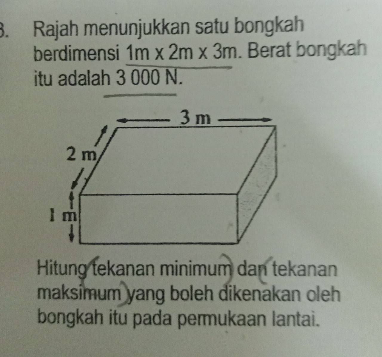 Rajah menunjukkan satu bongkah 
berdimensi 1m* 2m* 3m. Berat bongkah 
itu adalah 3 000 N. 
Hitung tekanan minimum dan tekanan 
maksimum yang boleh dikenakan oleh 
bongkah itu pada permukaan lantai.