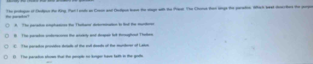 The prologue of Dedipus the King, Parlt I ends as Creoe and Osdipus leave the stage with the Priest. The Chorus then sings the parados. Which best describes the perpo
the parados?
A The parados emphasices the Thehans' determination ts find the munderer
B. The parados underscures the arxiety and despair le throughost Thelbes.
C. The parados provides details of the evil deeds of the murderer of Laies.
D. The parados shows that the people no longer have faith in the gods.